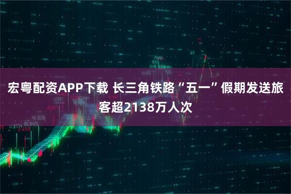 宏粤配资APP下载 长三角铁路“五一”假期发送旅客超2138万人次