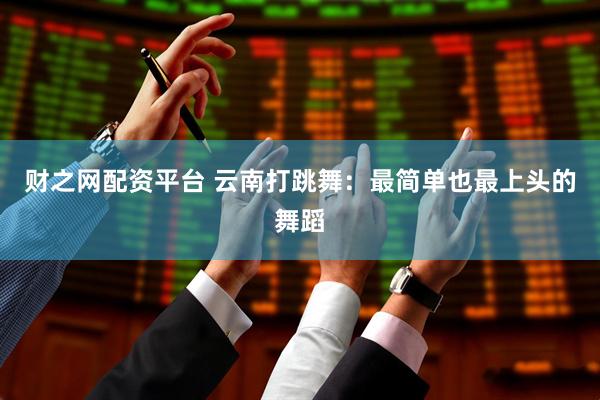 财之网配资平台 云南打跳舞：最简单也最上头的舞蹈